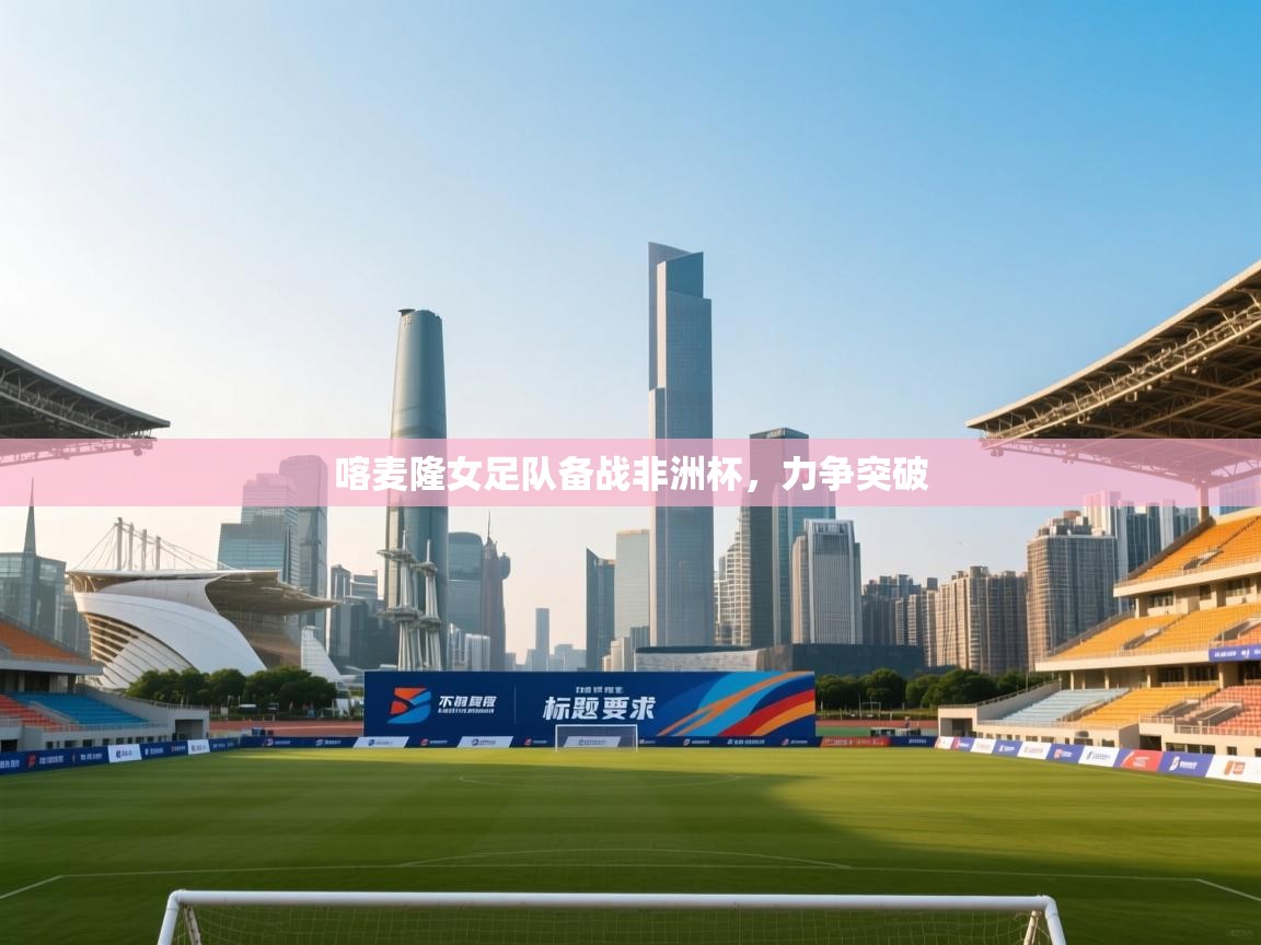 开云体育app网页版入口-喀麦隆女足队备战非洲杯，力争突破  第1张