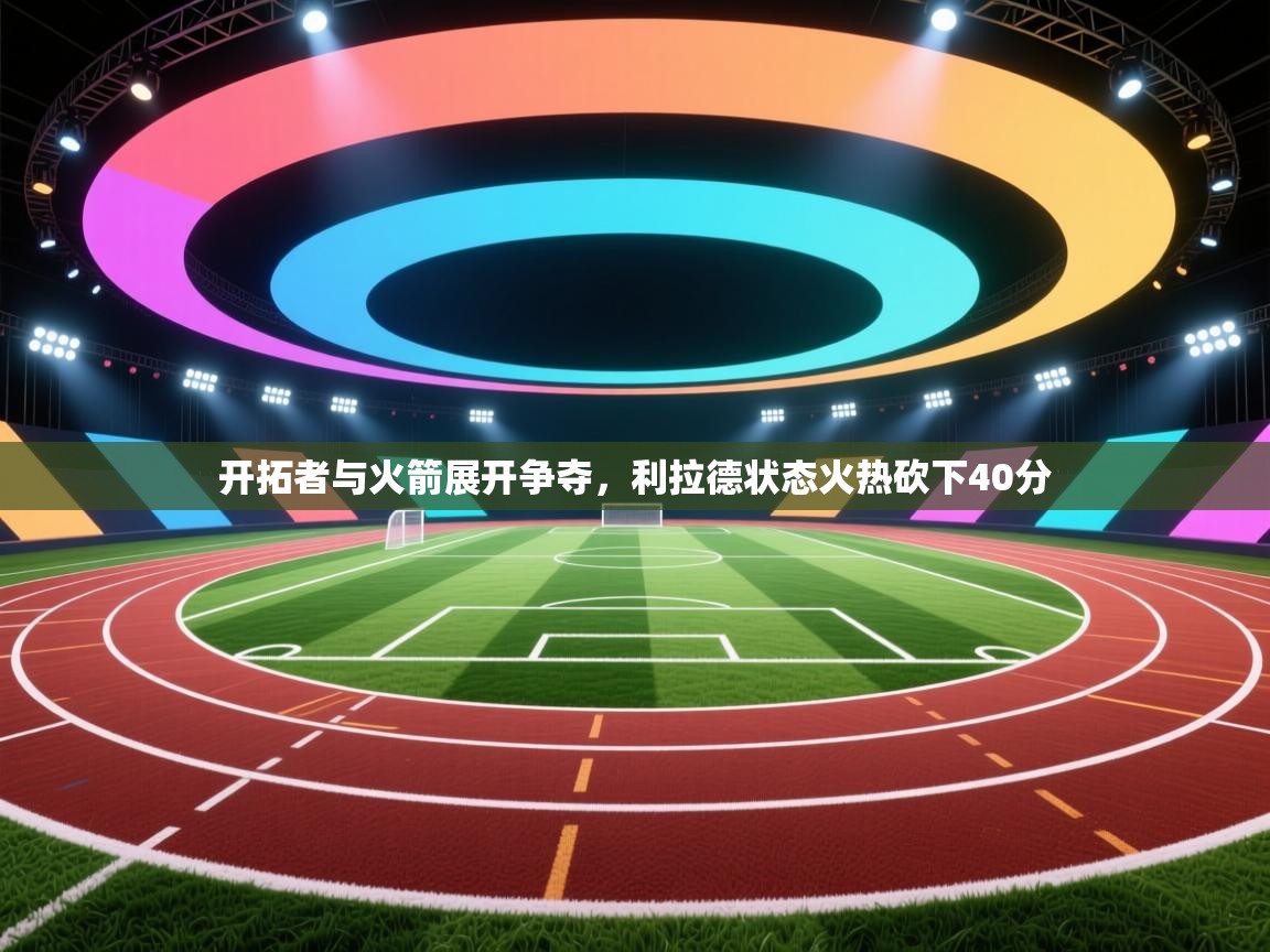 开云体育app投诉-开拓者与火箭展开争夺，利拉德状态火热砍下40分